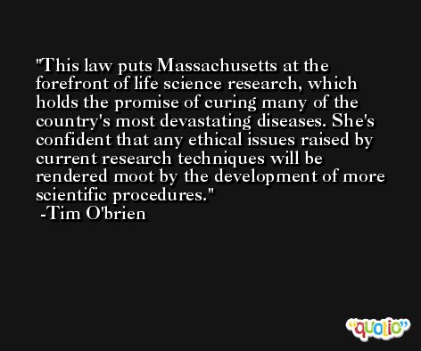 This law puts Massachusetts at the forefront of life science research, which holds the promise of curing many of the country's most devastating diseases. She's confident that any ethical issues raised by current research techniques will be rendered moot by the development of more scientific procedures. -Tim O'brien