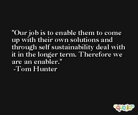 Our job is to enable them to come up with their own solutions and through self sustainability deal with it in the longer term. Therefore we are an enabler. -Tom Hunter