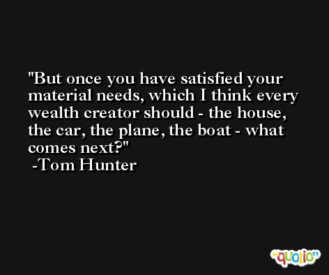 But once you have satisfied your material needs, which I think every wealth creator should - the house, the car, the plane, the boat - what comes next? -Tom Hunter