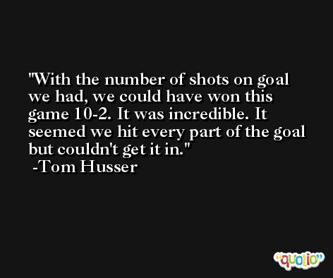 With the number of shots on goal we had, we could have won this game 10-2. It was incredible. It seemed we hit every part of the goal but couldn't get it in. -Tom Husser