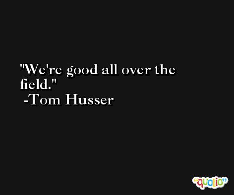 We're good all over the field. -Tom Husser