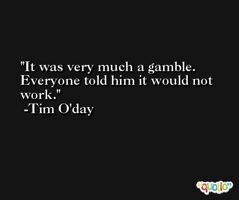 It was very much a gamble. Everyone told him it would not work. -Tim O'day