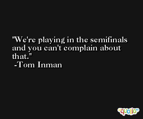 We're playing in the semifinals and you can't complain about that. -Tom Inman