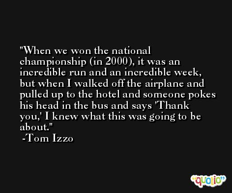 When we won the national championship (in 2000), it was an incredible run and an incredible week, but when I walked off the airplane and pulled up to the hotel and someone pokes his head in the bus and says 'Thank you,' I knew what this was going to be about. -Tom Izzo