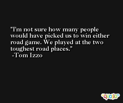 I'm not sure how many people would have picked us to win either road game. We played at the two toughest road places. -Tom Izzo