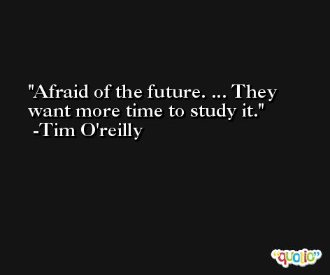 Afraid of the future. ... They want more time to study it. -Tim O'reilly
