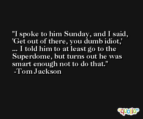 I spoke to him Sunday, and I said, 'Get out of there, you dumb idiot,'  ... I told him to at least go to the Superdome, but turns out he was smart enough not to do that. -Tom Jackson
