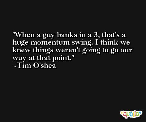 When a guy banks in a 3, that's a huge momentum swing. I think we knew things weren't going to go our way at that point. -Tim O'shea