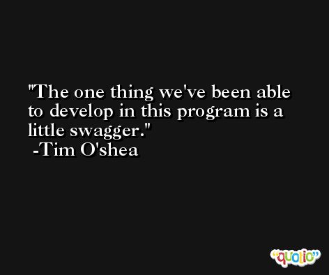 The one thing we've been able to develop in this program is a little swagger. -Tim O'shea