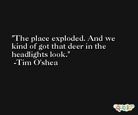 The place exploded. And we kind of got that deer in the headlights look. -Tim O'shea