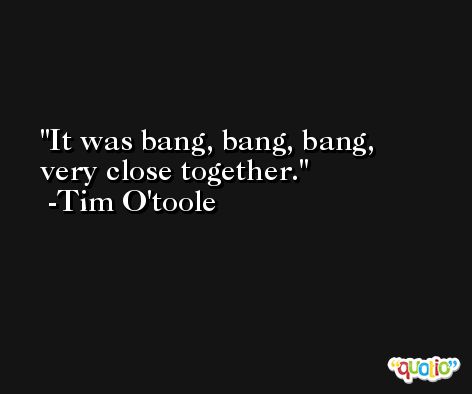 It was bang, bang, bang, very close together. -Tim O'toole