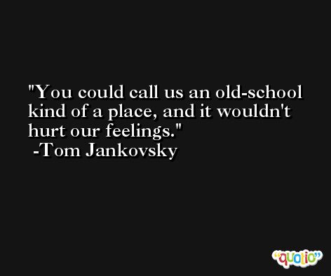 You could call us an old-school kind of a place, and it wouldn't hurt our feelings. -Tom Jankovsky