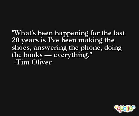 What's been happening for the last 20 years is I've been making the shoes, answering the phone, doing the books — everything. -Tim Oliver