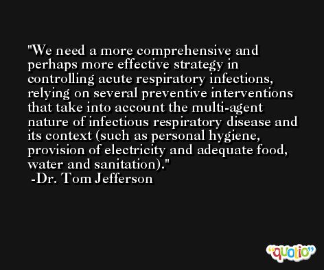 We need a more comprehensive and perhaps more effective strategy in controlling acute respiratory infections, relying on several preventive interventions that take into account the multi-agent nature of infectious respiratory disease and its context (such as personal hygiene, provision of electricity and adequate food, water and sanitation). -Dr. Tom Jefferson