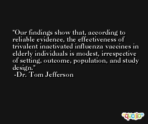 Our findings show that, according to reliable evidence, the effectiveness of trivalent inactivated influenza vaccines in elderly individuals is modest, irrespective of setting, outcome, population, and study design. -Dr. Tom Jefferson