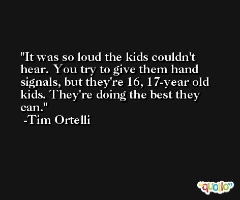 It was so loud the kids couldn't hear. You try to give them hand signals, but they're 16, 17-year old kids. They're doing the best they can. -Tim Ortelli