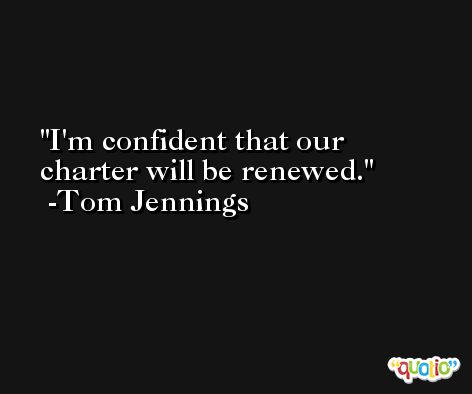 I'm confident that our charter will be renewed. -Tom Jennings