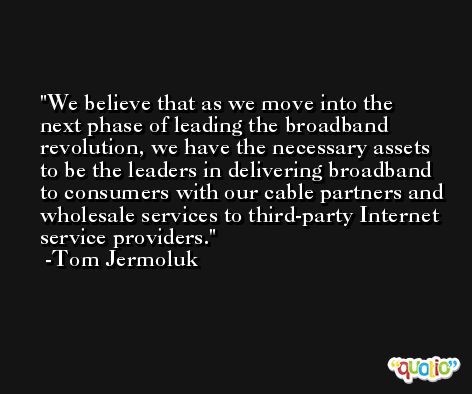 We believe that as we move into the next phase of leading the broadband revolution, we have the necessary assets to be the leaders in delivering broadband to consumers with our cable partners and wholesale services to third-party Internet service providers. -Tom Jermoluk
