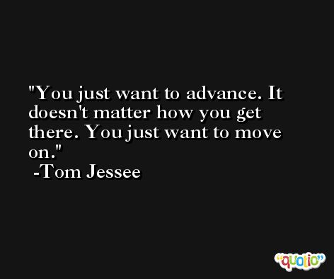 You just want to advance. It doesn't matter how you get there. You just want to move on. -Tom Jessee