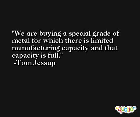 We are buying a special grade of metal for which there is limited manufacturing capacity and that capacity is full. -Tom Jessup