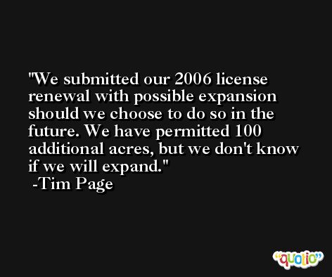 We submitted our 2006 license renewal with possible expansion should we choose to do so in the future. We have permitted 100 additional acres, but we don't know if we will expand. -Tim Page