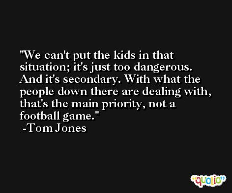 We can't put the kids in that situation; it's just too dangerous. And it's secondary. With what the people down there are dealing with, that's the main priority, not a football game. -Tom Jones