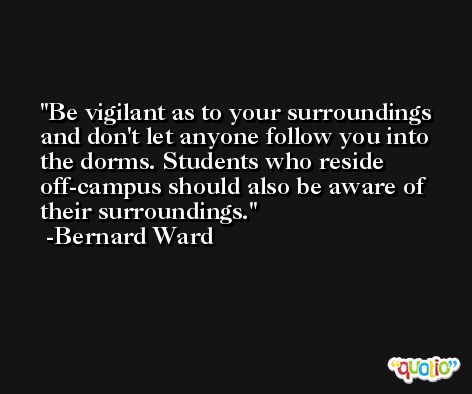 Be vigilant as to your surroundings and don't let anyone follow you into the dorms. Students who reside off-campus should also be aware of their surroundings. -Bernard Ward