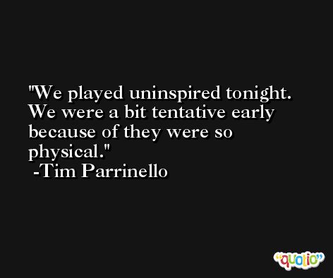 We played uninspired tonight. We were a bit tentative early because of they were so physical. -Tim Parrinello