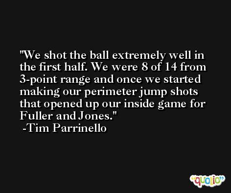 We shot the ball extremely well in the first half. We were 8 of 14 from 3-point range and once we started making our perimeter jump shots that opened up our inside game for Fuller and Jones. -Tim Parrinello