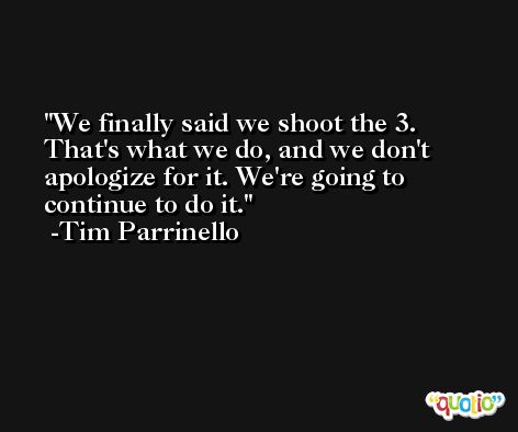 We finally said we shoot the 3. That's what we do, and we don't apologize for it. We're going to continue to do it. -Tim Parrinello