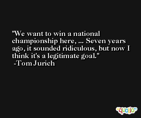 We want to win a national championship here, ... Seven years ago, it sounded ridiculous, but now I think it's a legitimate goal. -Tom Jurich