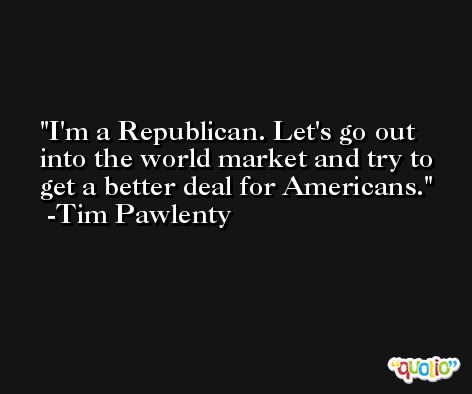 I'm a Republican. Let's go out into the world market and try to get a better deal for Americans. -Tim Pawlenty