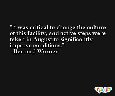 It was critical to change the culture of this facility, and active steps were taken in August to significantly improve conditions. -Bernard Warner