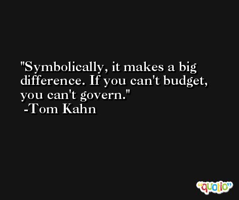 Symbolically, it makes a big difference. If you can't budget, you can't govern. -Tom Kahn