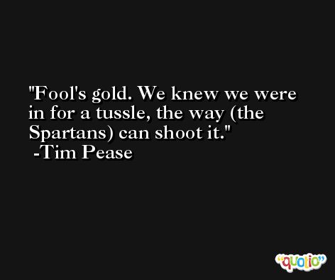 Fool's gold. We knew we were in for a tussle, the way (the Spartans) can shoot it. -Tim Pease