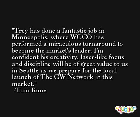Trey has done a fantastic job in Minneapolis, where WCCO has performed a miraculous turnaround to become the market's leader. I'm confident his creativity, laser-like focus and discipline will be of great value to us in Seattle as we prepare for the local launch of The CW Network in this market. -Tom Kane