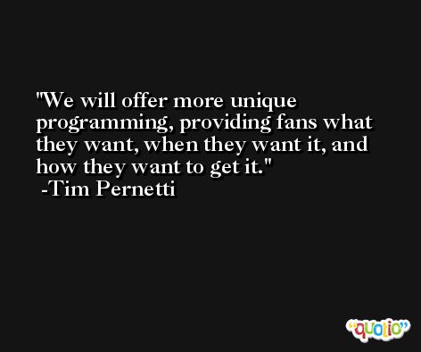 We will offer more unique programming, providing fans what they want, when they want it, and how they want to get it. -Tim Pernetti