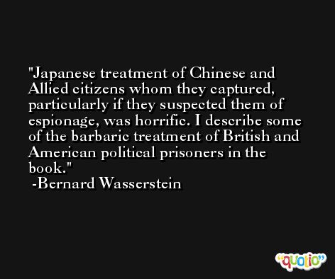 Japanese treatment of Chinese and Allied citizens whom they captured, particularly if they suspected them of espionage, was horrific. I describe some of the barbaric treatment of British and American political prisoners in the book. -Bernard Wasserstein