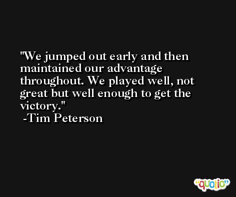 We jumped out early and then maintained our advantage throughout. We played well, not great but well enough to get the victory. -Tim Peterson