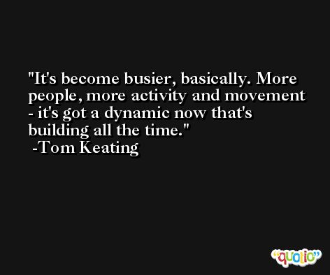 It's become busier, basically. More people, more activity and movement - it's got a dynamic now that's building all the time. -Tom Keating