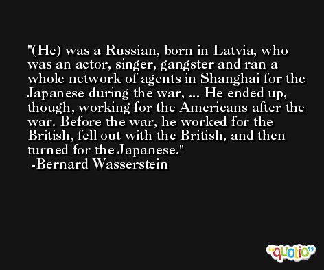 (He) was a Russian, born in Latvia, who was an actor, singer, gangster and ran a whole network of agents in Shanghai for the Japanese during the war, ... He ended up, though, working for the Americans after the war. Before the war, he worked for the British, fell out with the British, and then turned for the Japanese. -Bernard Wasserstein