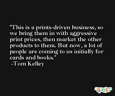 This is a prints-driven business, so we bring them in with aggressive print prices, then market the other products to them. But now, a lot of people are coming to us initially for cards and books. -Tom Kelley