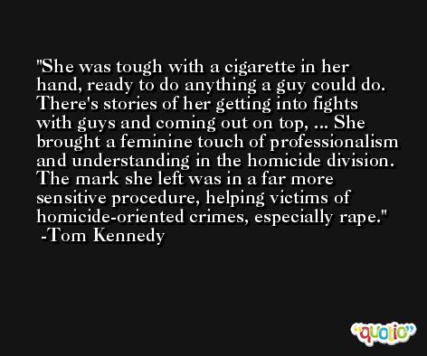 She was tough with a cigarette in her hand, ready to do anything a guy could do. There's stories of her getting into fights with guys and coming out on top, ... She brought a feminine touch of professionalism and understanding in the homicide division. The mark she left was in a far more sensitive procedure, helping victims of homicide-oriented crimes, especially rape. -Tom Kennedy