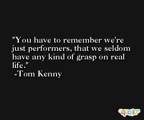You have to remember we're just performers, that we seldom have any kind of grasp on real life. -Tom Kenny