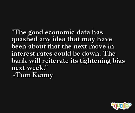 The good economic data has quashed any idea that may have been about that the next move in interest rates could be down. The bank will reiterate its tightening bias next week. -Tom Kenny