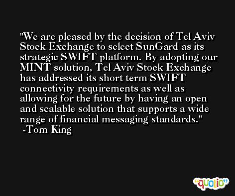 We are pleased by the decision of Tel Aviv Stock Exchange to select SunGard as its strategic SWIFT platform. By adopting our MINT solution, Tel Aviv Stock Exchange has addressed its short term SWIFT connectivity requirements as well as allowing for the future by having an open and scalable solution that supports a wide range of financial messaging standards. -Tom King