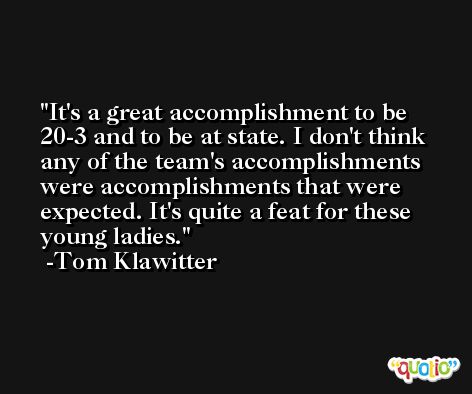 It's a great accomplishment to be 20-3 and to be at state. I don't think any of the team's accomplishments were accomplishments that were expected. It's quite a feat for these young ladies. -Tom Klawitter
