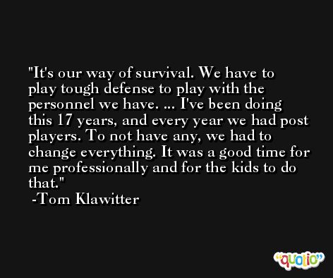 It's our way of survival. We have to play tough defense to play with the personnel we have. ... I've been doing this 17 years, and every year we had post players. To not have any, we had to change everything. It was a good time for me professionally and for the kids to do that. -Tom Klawitter