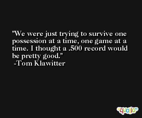 We were just trying to survive one possession at a time, one game at a time. I thought a .500 record would be pretty good. -Tom Klawitter