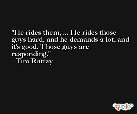 He rides them, ... He rides those guys hard, and he demands a lot, and it's good. Those guys are responding. -Tim Rattay